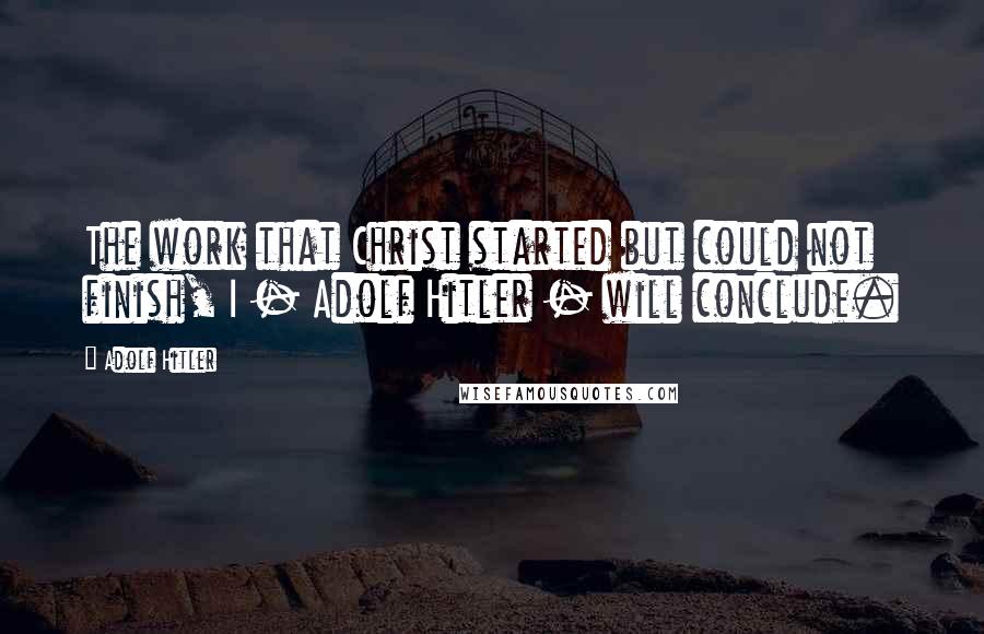 Adolf Hitler Quotes: The work that Christ started but could not finish, I - Adolf Hitler - will conclude.