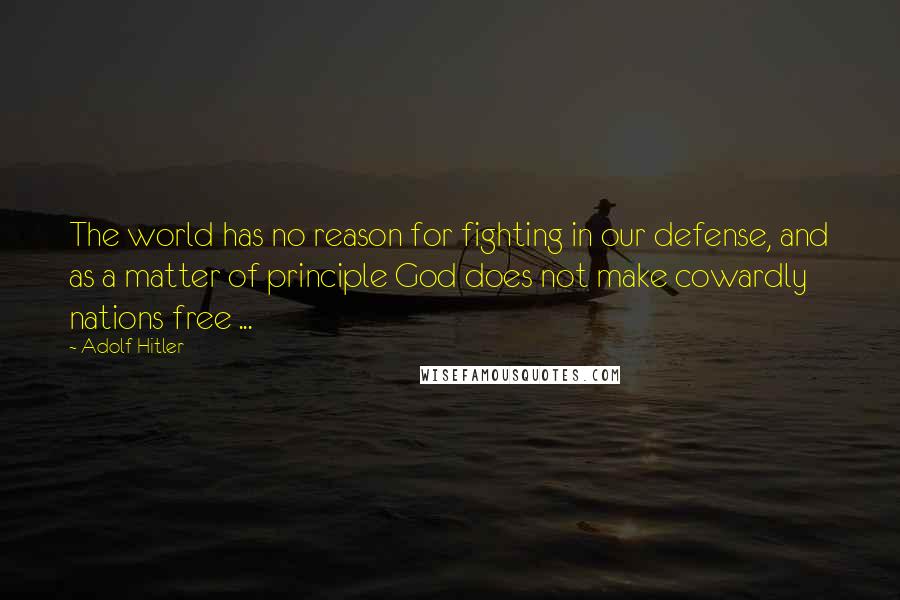 Adolf Hitler Quotes: The world has no reason for fighting in our defense, and as a matter of principle God does not make cowardly nations free ...
