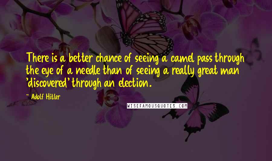 Adolf Hitler Quotes: There is a better chance of seeing a camel pass through the eye of a needle than of seeing a really great man 'discovered' through an election.