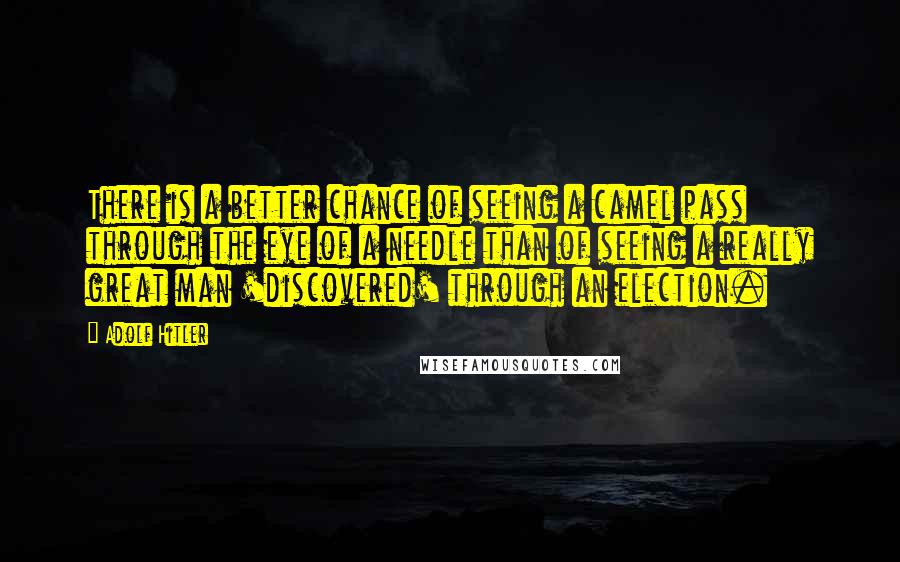 Adolf Hitler Quotes: There is a better chance of seeing a camel pass through the eye of a needle than of seeing a really great man 'discovered' through an election.