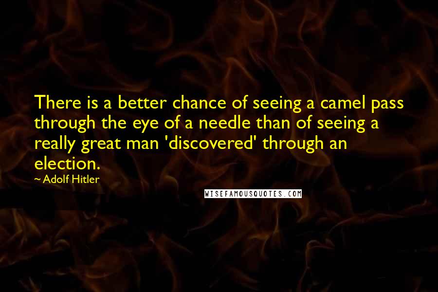 Adolf Hitler Quotes: There is a better chance of seeing a camel pass through the eye of a needle than of seeing a really great man 'discovered' through an election.