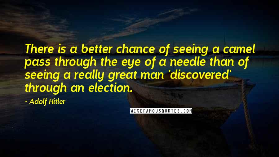 Adolf Hitler Quotes: There is a better chance of seeing a camel pass through the eye of a needle than of seeing a really great man 'discovered' through an election.