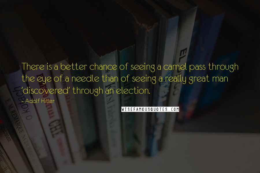 Adolf Hitler Quotes: There is a better chance of seeing a camel pass through the eye of a needle than of seeing a really great man 'discovered' through an election.