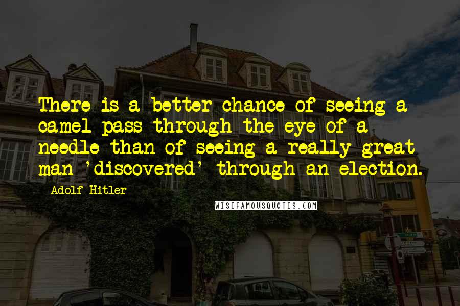 Adolf Hitler Quotes: There is a better chance of seeing a camel pass through the eye of a needle than of seeing a really great man 'discovered' through an election.