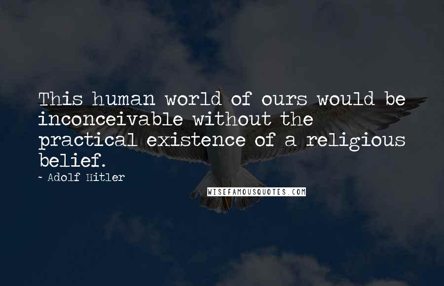 Adolf Hitler Quotes: This human world of ours would be inconceivable without the practical existence of a religious belief.