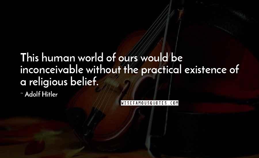 Adolf Hitler Quotes: This human world of ours would be inconceivable without the practical existence of a religious belief.