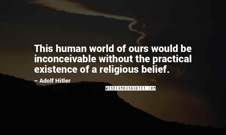 Adolf Hitler Quotes: This human world of ours would be inconceivable without the practical existence of a religious belief.