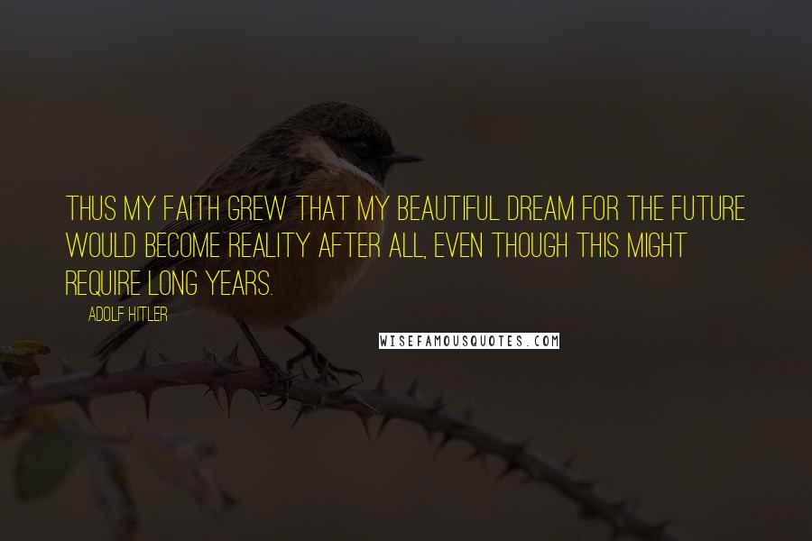 Adolf Hitler Quotes: Thus my faith grew that my beautiful dream for the future would become reality after all, even though this might require long years.