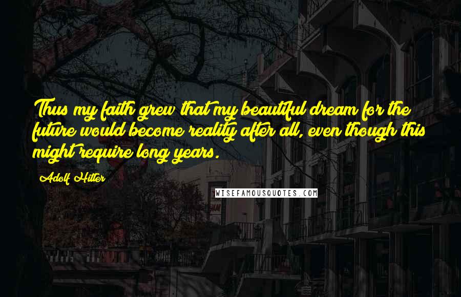 Adolf Hitler Quotes: Thus my faith grew that my beautiful dream for the future would become reality after all, even though this might require long years.