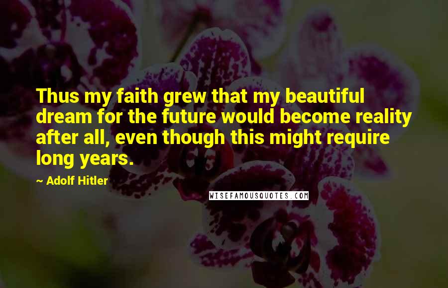 Adolf Hitler Quotes: Thus my faith grew that my beautiful dream for the future would become reality after all, even though this might require long years.