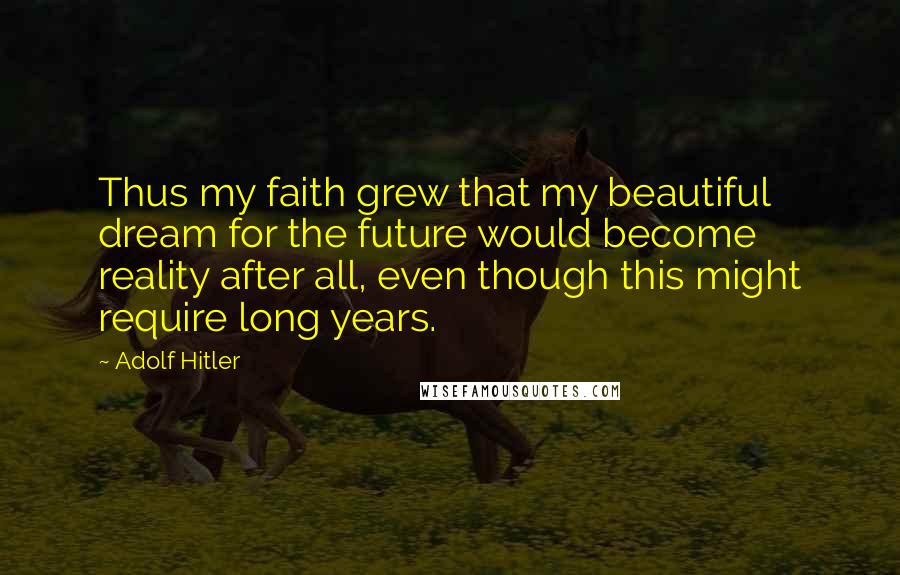 Adolf Hitler Quotes: Thus my faith grew that my beautiful dream for the future would become reality after all, even though this might require long years.