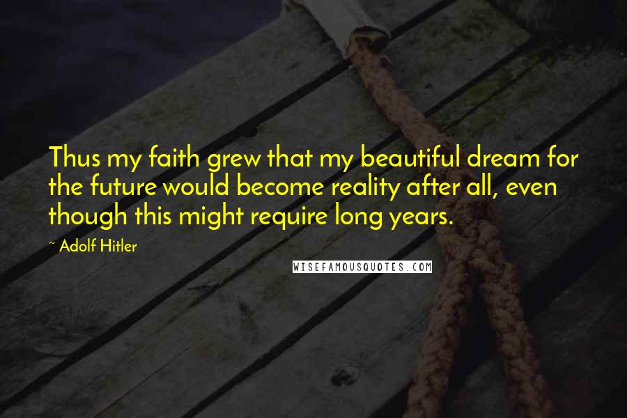 Adolf Hitler Quotes: Thus my faith grew that my beautiful dream for the future would become reality after all, even though this might require long years.