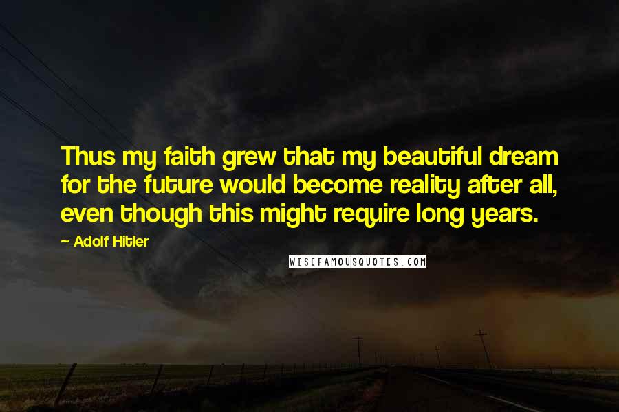 Adolf Hitler Quotes: Thus my faith grew that my beautiful dream for the future would become reality after all, even though this might require long years.