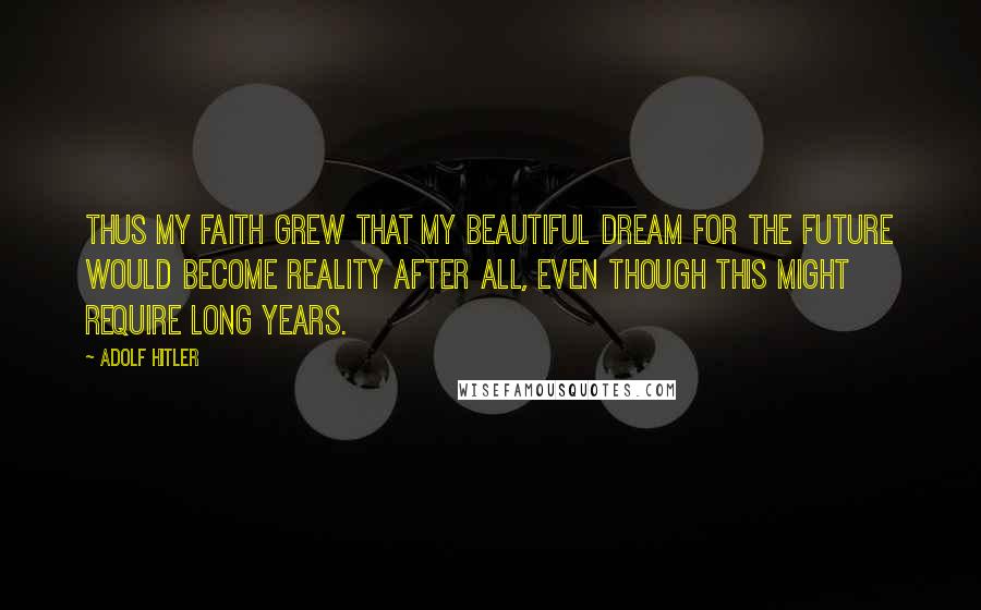 Adolf Hitler Quotes: Thus my faith grew that my beautiful dream for the future would become reality after all, even though this might require long years.