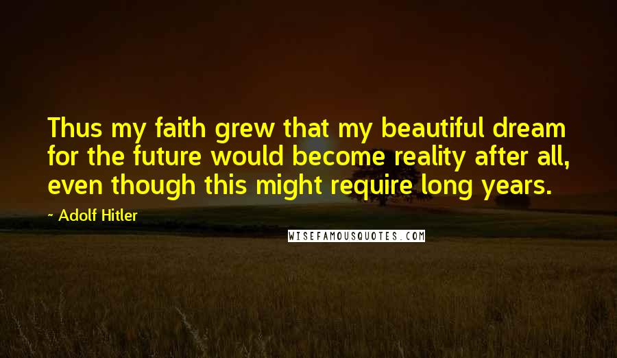 Adolf Hitler Quotes: Thus my faith grew that my beautiful dream for the future would become reality after all, even though this might require long years.