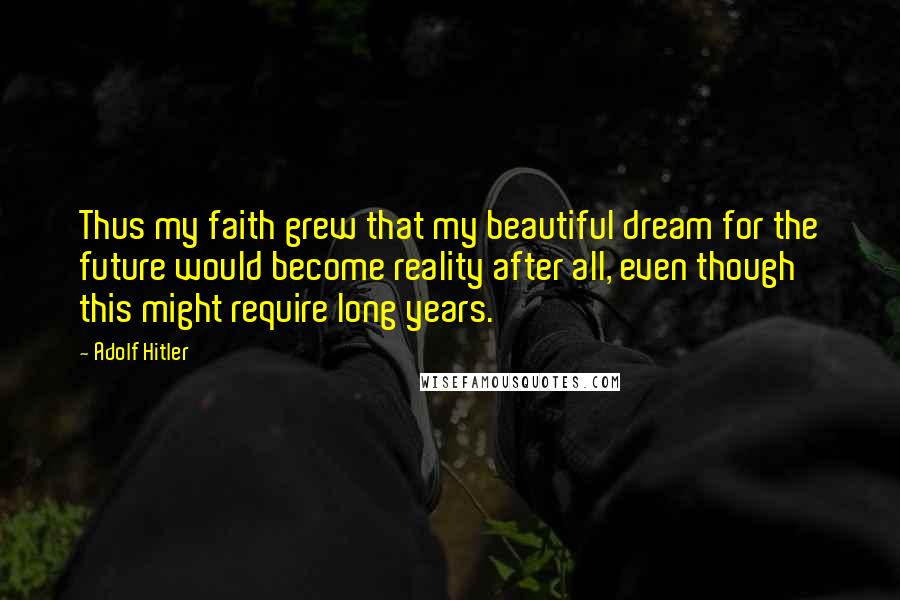 Adolf Hitler Quotes: Thus my faith grew that my beautiful dream for the future would become reality after all, even though this might require long years.