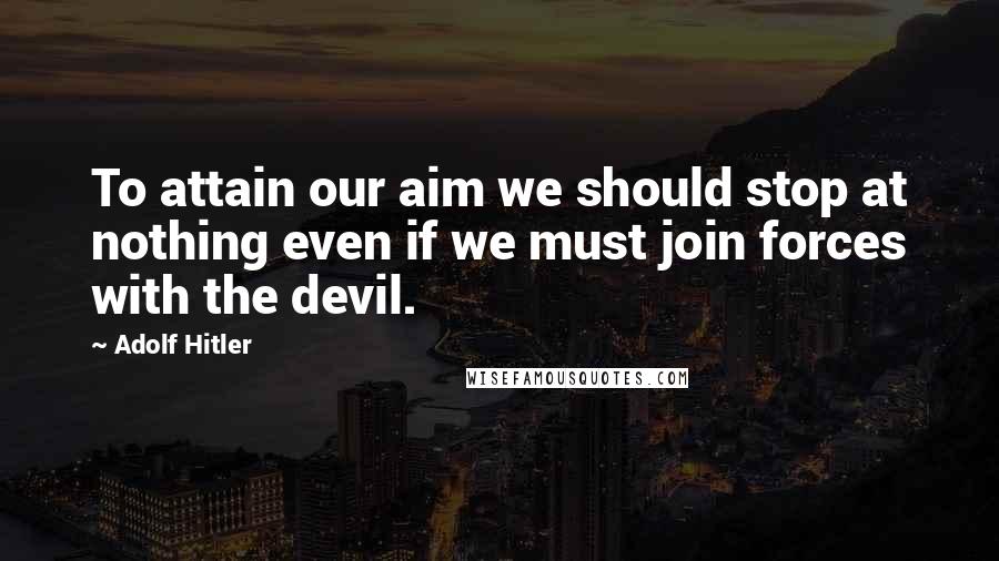 Adolf Hitler Quotes: To attain our aim we should stop at nothing even if we must join forces with the devil.