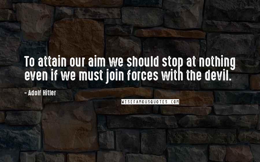 Adolf Hitler Quotes: To attain our aim we should stop at nothing even if we must join forces with the devil.