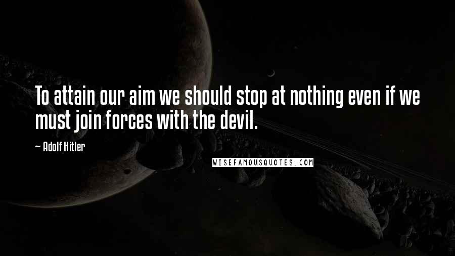 Adolf Hitler Quotes: To attain our aim we should stop at nothing even if we must join forces with the devil.