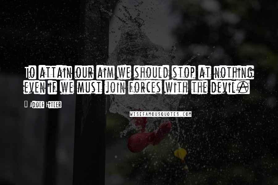Adolf Hitler Quotes: To attain our aim we should stop at nothing even if we must join forces with the devil.