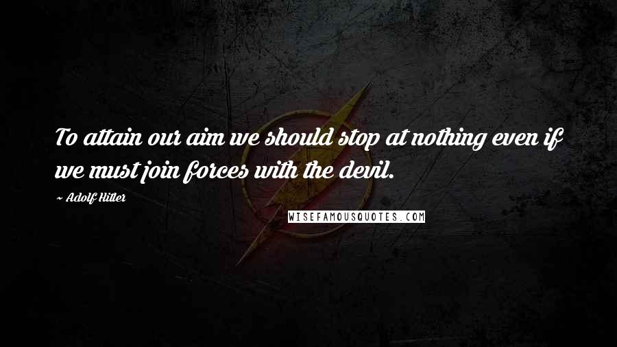 Adolf Hitler Quotes: To attain our aim we should stop at nothing even if we must join forces with the devil.