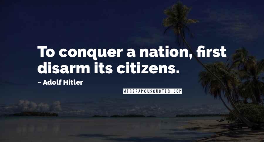 Adolf Hitler Quotes: To conquer a nation, first disarm its citizens.