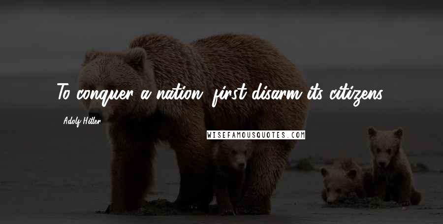 Adolf Hitler Quotes: To conquer a nation, first disarm its citizens.