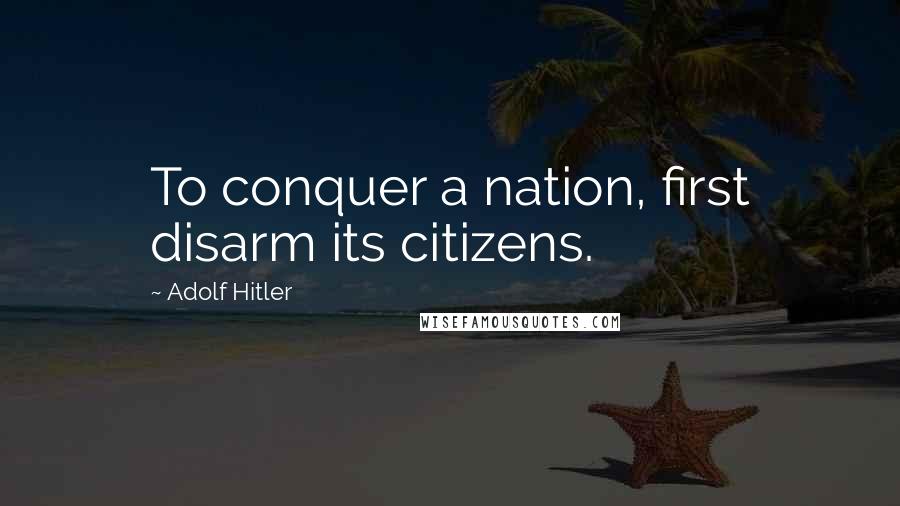 Adolf Hitler Quotes: To conquer a nation, first disarm its citizens.