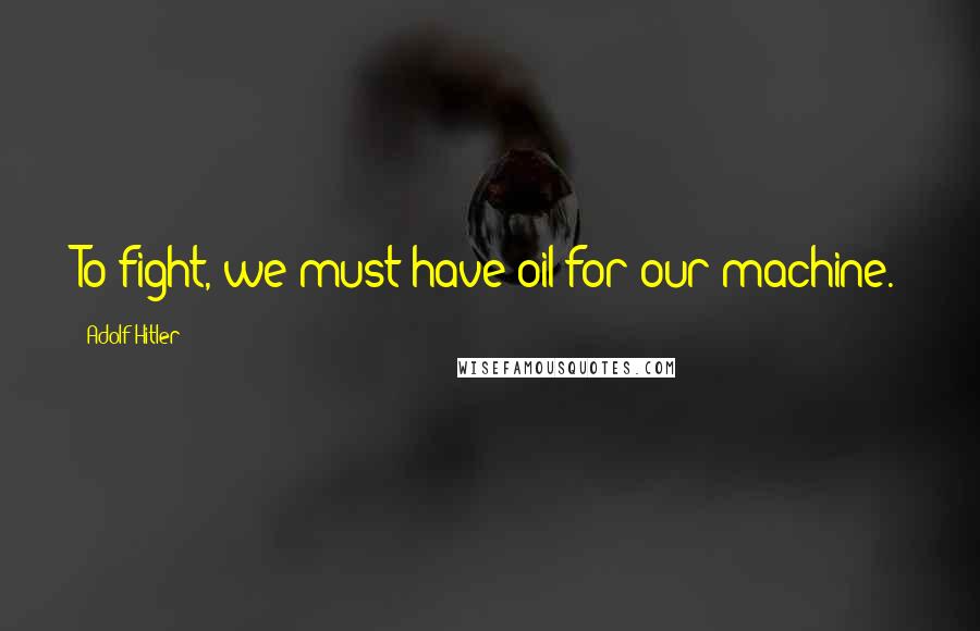 Adolf Hitler Quotes: To fight, we must have oil for our machine.
