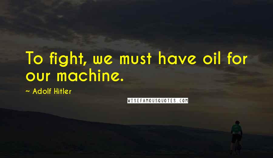 Adolf Hitler Quotes: To fight, we must have oil for our machine.