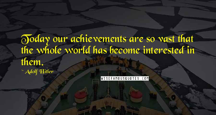 Adolf Hitler Quotes: Today our achievements are so vast that the whole world has become interested in them.