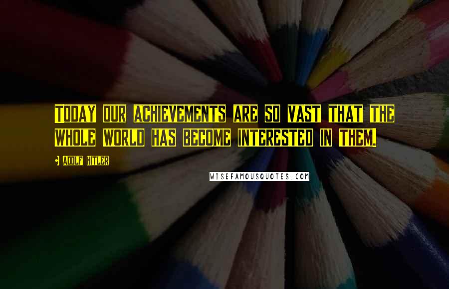 Adolf Hitler Quotes: Today our achievements are so vast that the whole world has become interested in them.