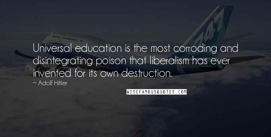 Adolf Hitler Quotes: Universal education is the most corroding and disintegrating poison that liberalism has ever invented for its own destruction.