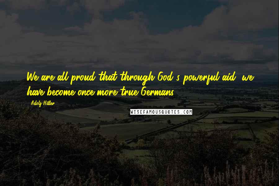 Adolf Hitler Quotes: We are all proud that through God's powerful aid, we have become once more true Germans