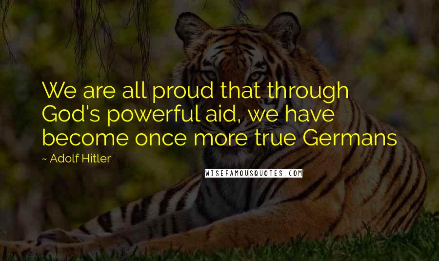 Adolf Hitler Quotes: We are all proud that through God's powerful aid, we have become once more true Germans