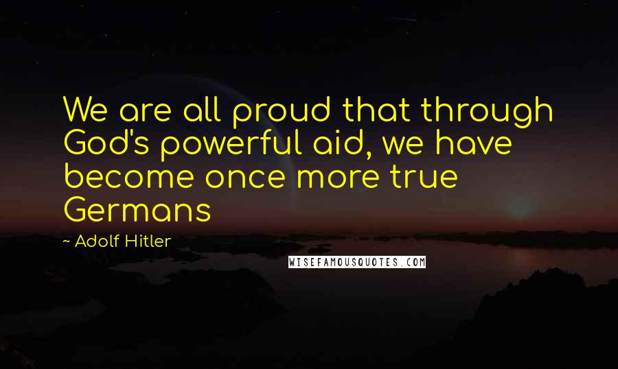 Adolf Hitler Quotes: We are all proud that through God's powerful aid, we have become once more true Germans