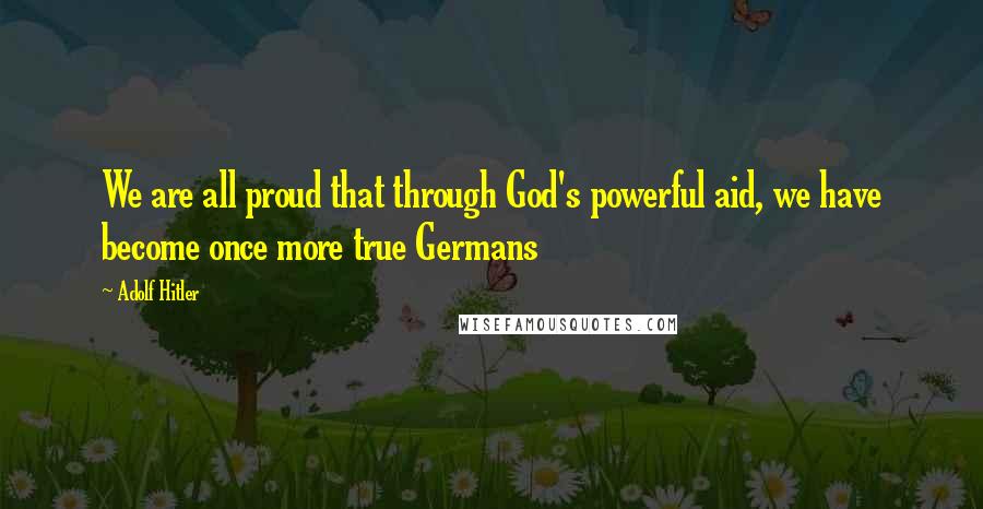 Adolf Hitler Quotes: We are all proud that through God's powerful aid, we have become once more true Germans