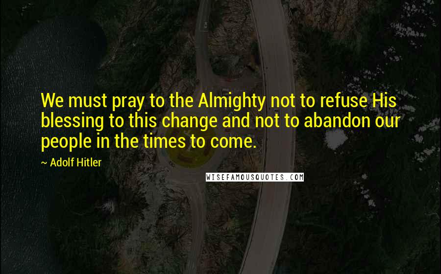 Adolf Hitler Quotes: We must pray to the Almighty not to refuse His blessing to this change and not to abandon our people in the times to come.