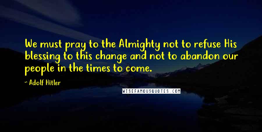 Adolf Hitler Quotes: We must pray to the Almighty not to refuse His blessing to this change and not to abandon our people in the times to come.