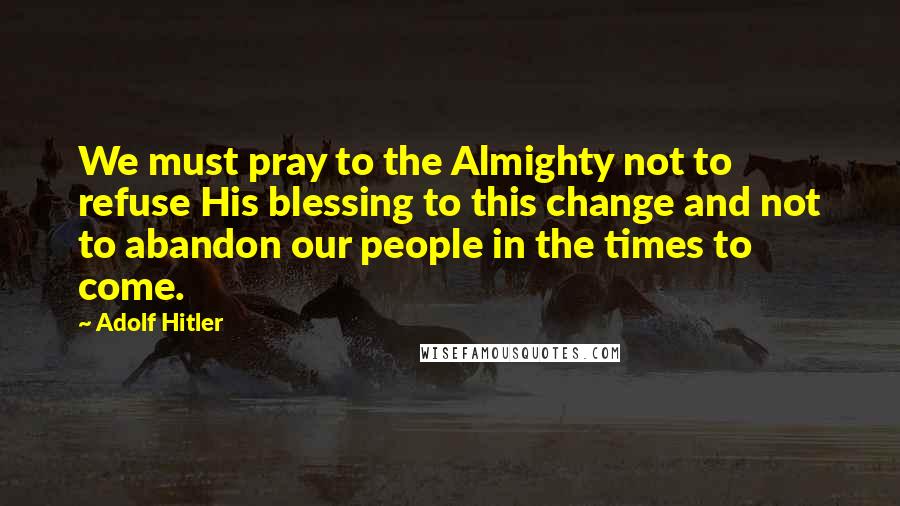 Adolf Hitler Quotes: We must pray to the Almighty not to refuse His blessing to this change and not to abandon our people in the times to come.