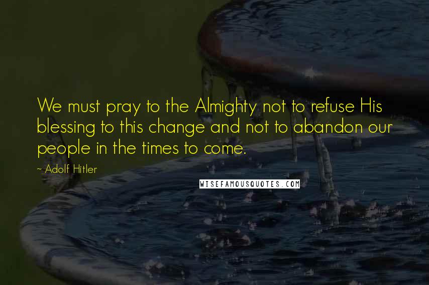 Adolf Hitler Quotes: We must pray to the Almighty not to refuse His blessing to this change and not to abandon our people in the times to come.