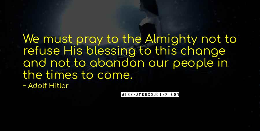 Adolf Hitler Quotes: We must pray to the Almighty not to refuse His blessing to this change and not to abandon our people in the times to come.