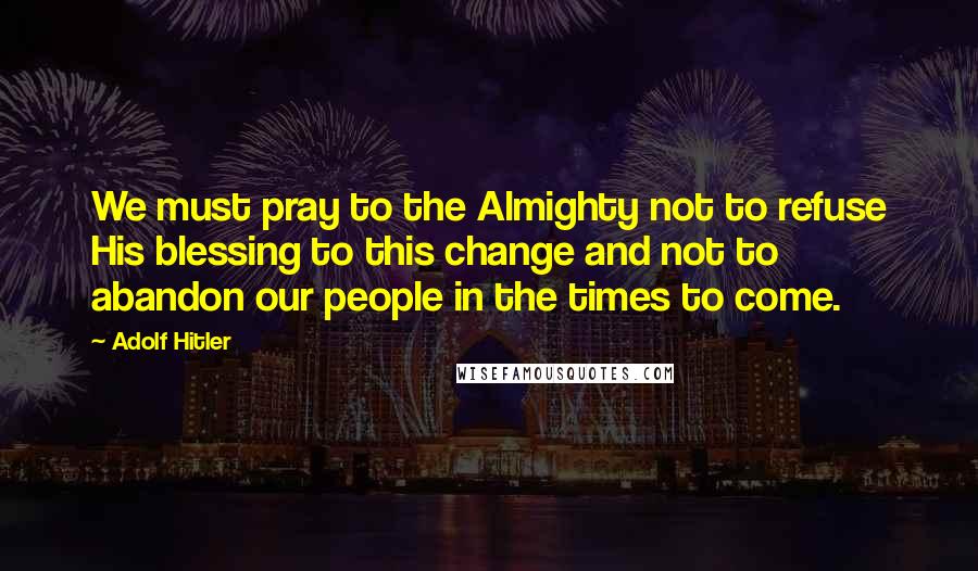 Adolf Hitler Quotes: We must pray to the Almighty not to refuse His blessing to this change and not to abandon our people in the times to come.