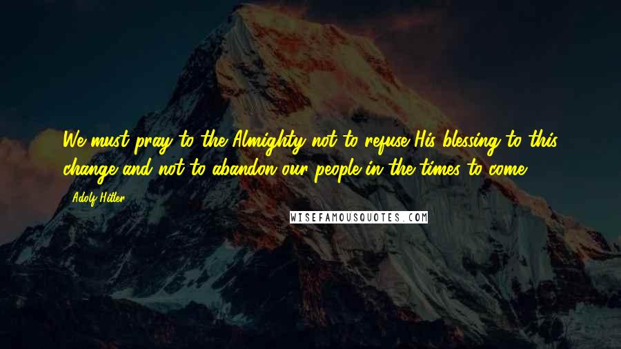 Adolf Hitler Quotes: We must pray to the Almighty not to refuse His blessing to this change and not to abandon our people in the times to come.