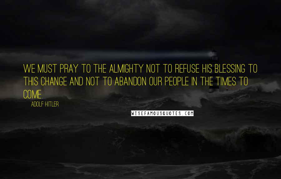 Adolf Hitler Quotes: We must pray to the Almighty not to refuse His blessing to this change and not to abandon our people in the times to come.