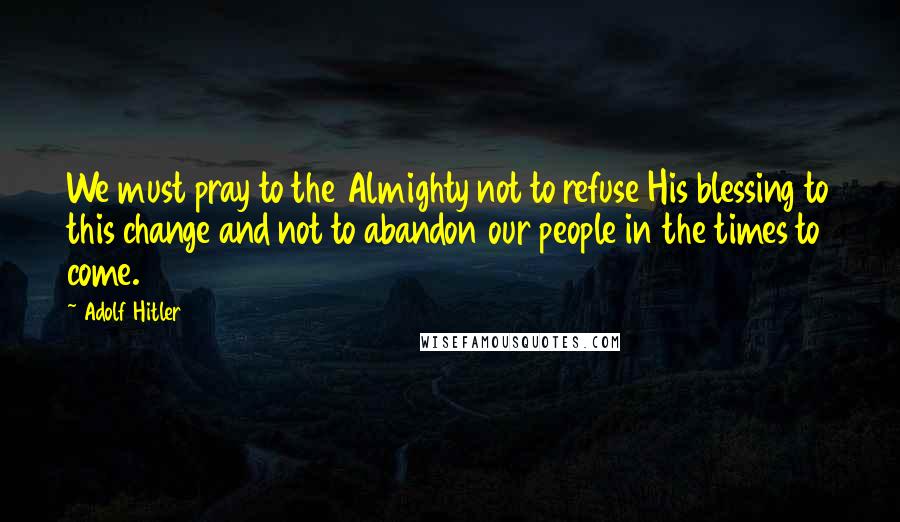 Adolf Hitler Quotes: We must pray to the Almighty not to refuse His blessing to this change and not to abandon our people in the times to come.