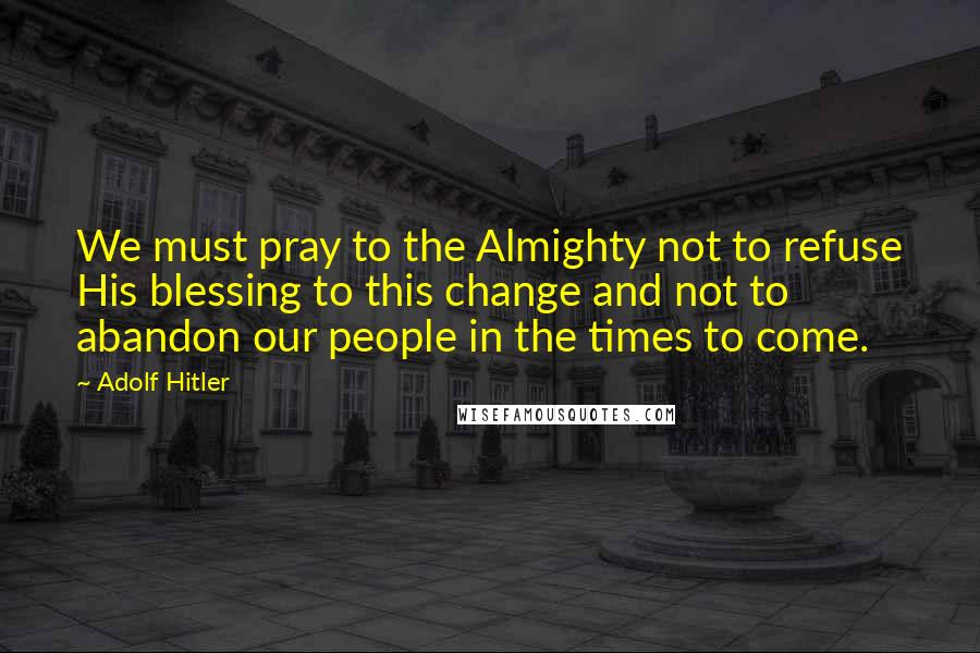 Adolf Hitler Quotes: We must pray to the Almighty not to refuse His blessing to this change and not to abandon our people in the times to come.