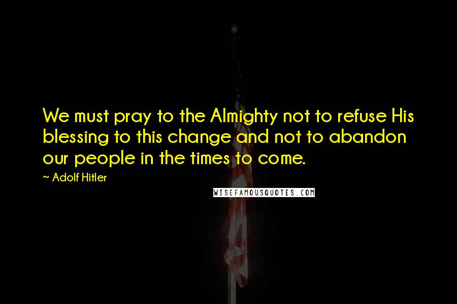 Adolf Hitler Quotes: We must pray to the Almighty not to refuse His blessing to this change and not to abandon our people in the times to come.