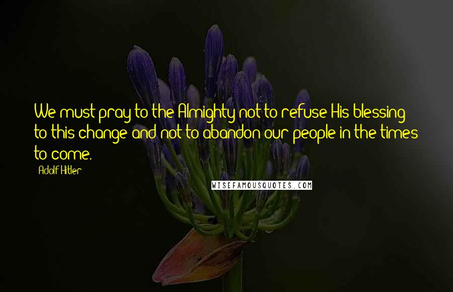 Adolf Hitler Quotes: We must pray to the Almighty not to refuse His blessing to this change and not to abandon our people in the times to come.