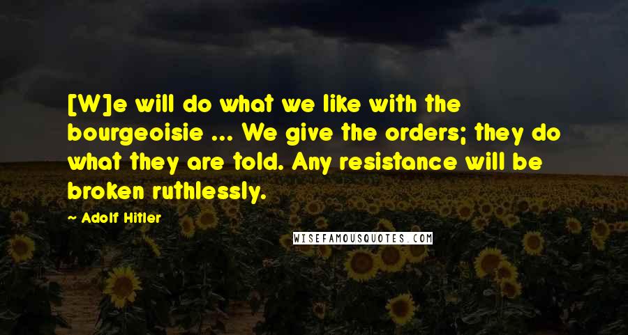 Adolf Hitler Quotes: [W]e will do what we like with the bourgeoisie ... We give the orders; they do what they are told. Any resistance will be broken ruthlessly.